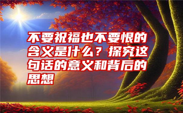 不要祝福也不要恨的含义是什么？探究这句话的意义和背后的思想