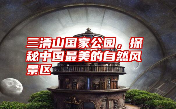 三清山国家公园,探秘中国最美的自然风景区