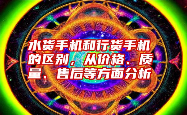 水货手机和行货手机的区别，从价格、质量、售后等方面分析