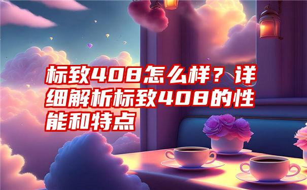 标致408怎么样？详细解析标致408的性能和特点