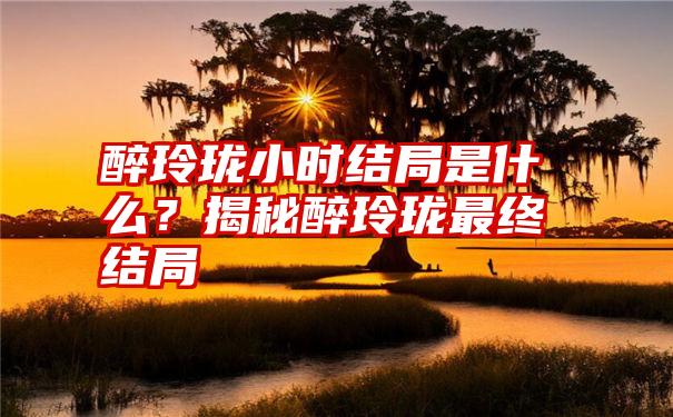 醉玲珑小时结局是什么？揭秘醉玲珑最终结局