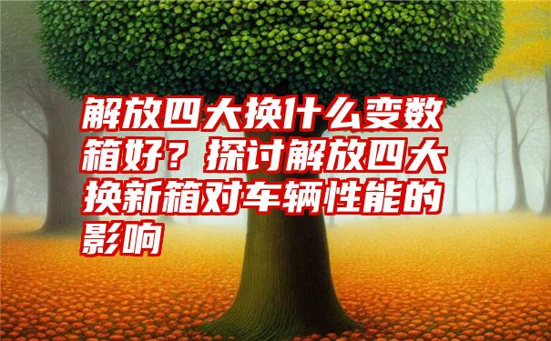 解放四大换什么变数箱好？探讨解放四大换新箱对车辆性能的影响