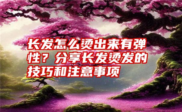 长发怎么烫出来有弹性？分享长发烫发的技巧和注意事项