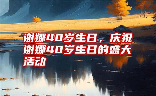 谢娜40岁生日，庆祝谢娜40岁生日的盛大活动