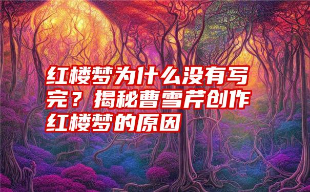 红楼梦为什么没有写完？揭秘曹雪芹创作红楼梦的原因