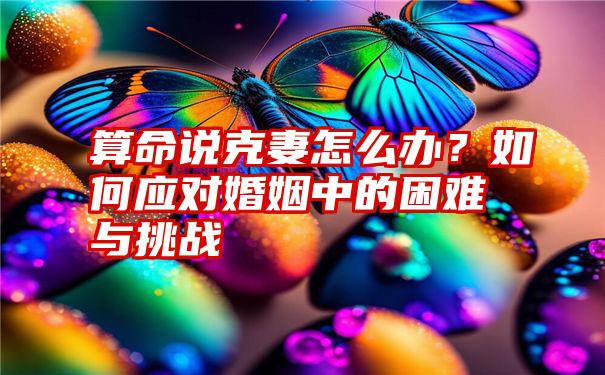 算命说克妻怎么办？如何应对婚姻中的困难与挑战