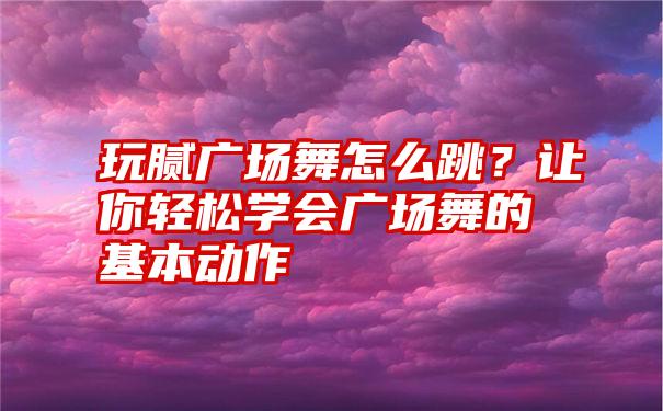 玩腻广场舞怎么跳？让你轻松学会广场舞的基本动作