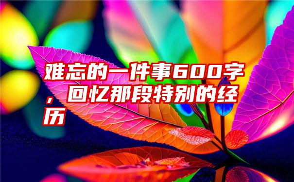 难忘的一件事600字，回忆那段特别的经历