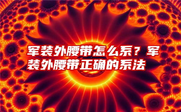 军装外腰带怎么系？军装外腰带正确的系法