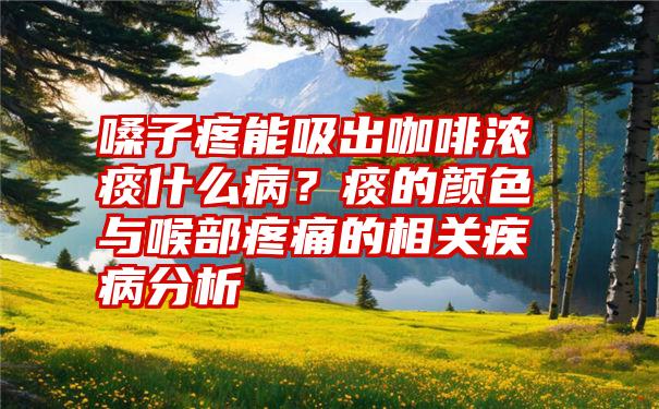 嗓子疼能吸出咖啡浓痰什么病？痰的颜色与喉部疼痛的相关疾病分析