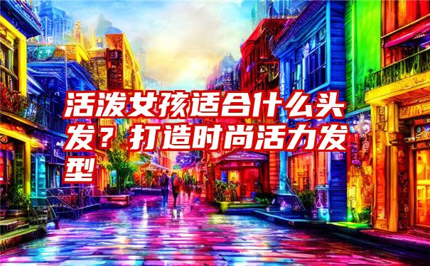 活泼女孩适合什么头发？打造时尚活力发型