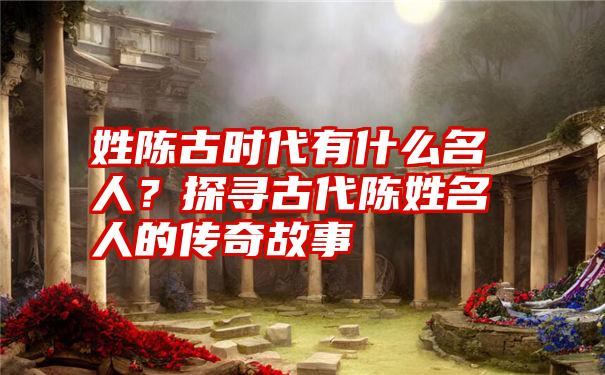 姓陈古时代有什么名人？探寻古代陈姓名人的传奇故事