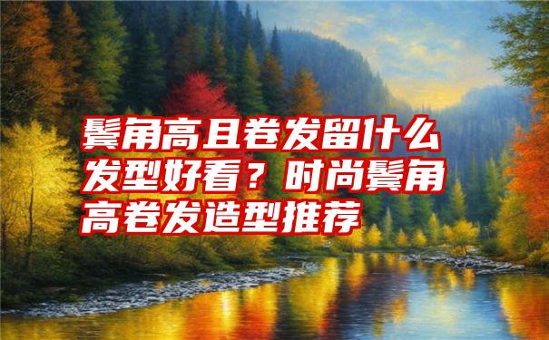 鬓角高且卷发留什么发型好看？时尚鬓角高卷发造型推荐