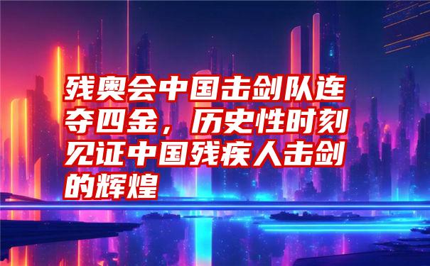 残奥会中国击剑队连夺四金，历史性时刻见证中国残疾人击剑的辉煌