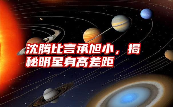 沈腾比言承旭小，揭秘明星身高差距