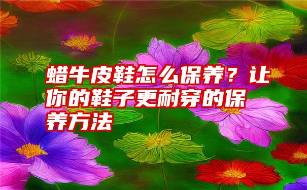 蜡牛皮鞋怎么保养？让你的鞋子更耐穿的保养方法