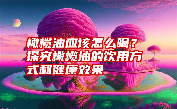 橄榄油应该怎么喝？探究橄榄油的饮用方式和健康效果