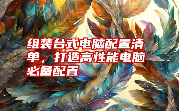 组装台式电脑配置清单，打造高性能电脑必备配置