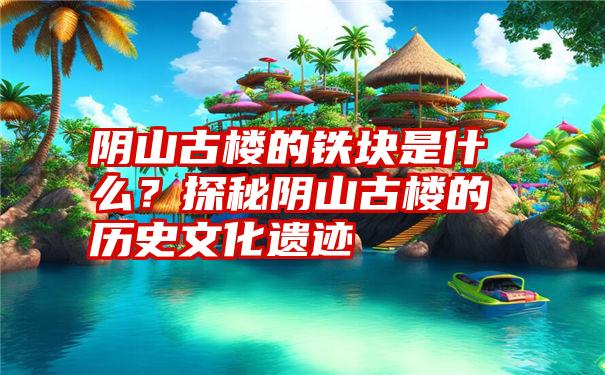 阴山古楼的铁块是什么？探秘阴山古楼的历史文化遗迹