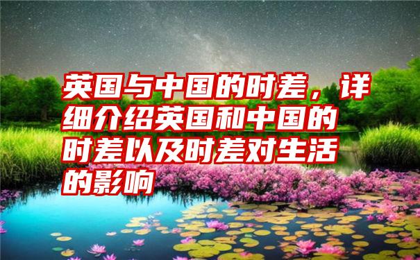 英国与中国的时差，详细介绍英国和中国的时差以及时差对生活的影响