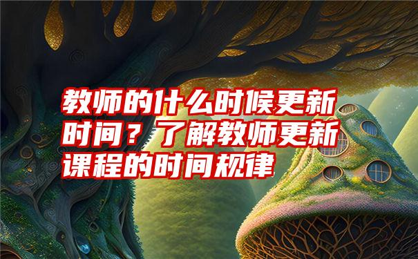 教师的什么时候更新时间？了解教师更新课程的时间规律