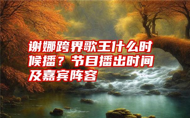 谢娜跨界歌王什么时候播？节目播出时间及嘉宾阵容