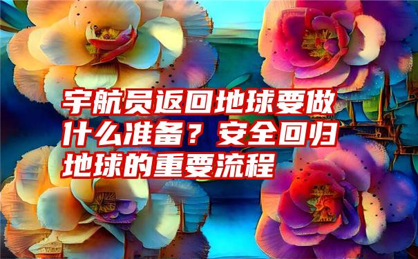 宇航员返回地球要做什么准备？安全回归地球的重要流程