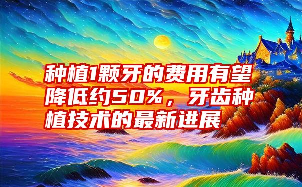 种植1颗牙的费用有望降低约50%，牙齿种植技术的最新进展