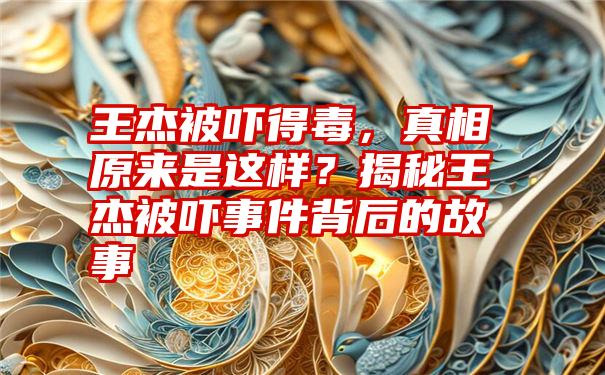 王杰被吓得毒，真相原来是这样？揭秘王杰被吓事件背后的故事