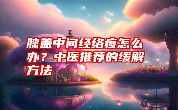 膝盖中间经络疼怎么办？中医推荐的缓解方法