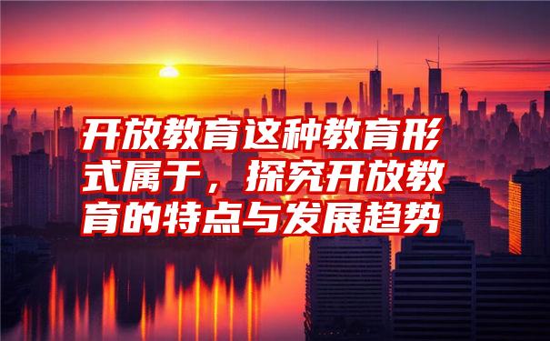 开放教育这种教育形式属于，探究开放教育的特点与发展趋势