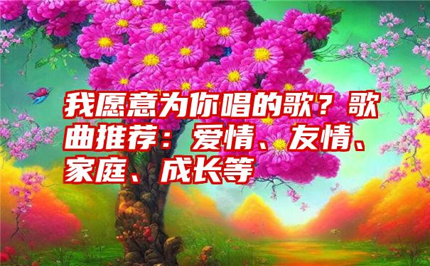 我愿意为你唱的歌？歌曲推荐：爱情、友情、家庭、成长等