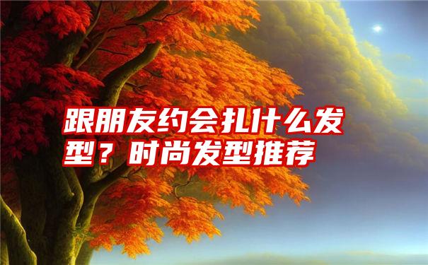 跟朋友约会扎什么发型？时尚发型推荐