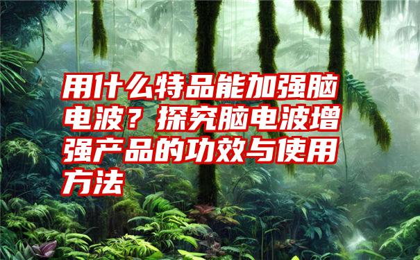 用什么特品能加强脑电波？探究脑电波增强产品的功效与使用方法