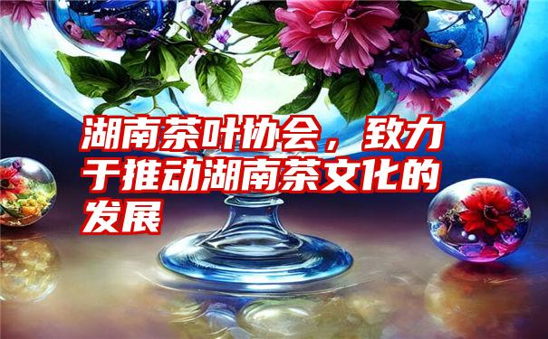 湖南茶叶协会，致力于推动湖南茶文化的发展