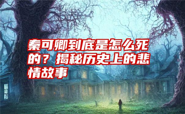 秦可卿到底是怎么死的？揭秘历史上的悲情故事