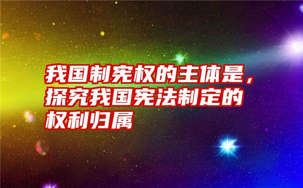 我国制宪权的主体是，探究我国宪法制定的权利归属