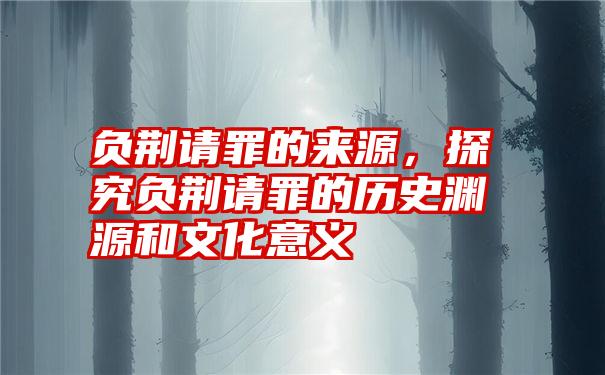 负荆请罪的来源，探究负荆请罪的历史渊源和文化意义