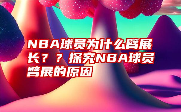 NBA球员为什么臂展长？？探究NBA球员臂展的原因