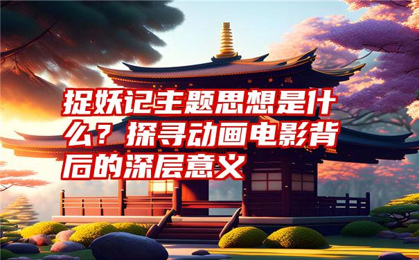 捉妖记主题思想是什么？探寻动画电影背后的深层意义