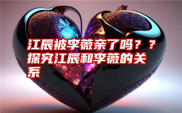 江辰被李薇亲了吗？？探究江辰和李薇的关系