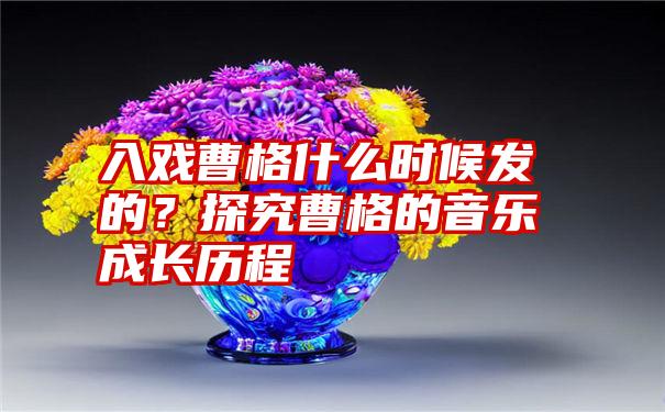 入戏曹格什么时候发的？探究曹格的音乐成长历程