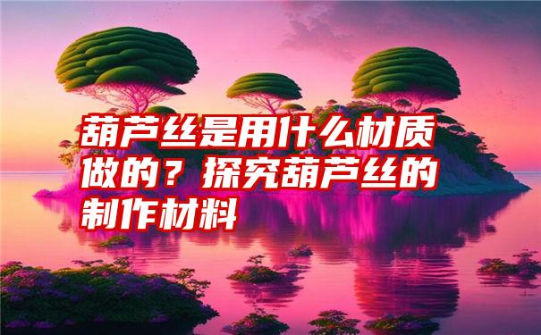 葫芦丝是用什么材质做的？探究葫芦丝的制作材料