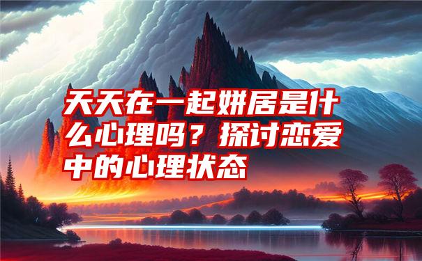 天天在一起姘居是什么心理吗？探讨恋爱中的心理状态