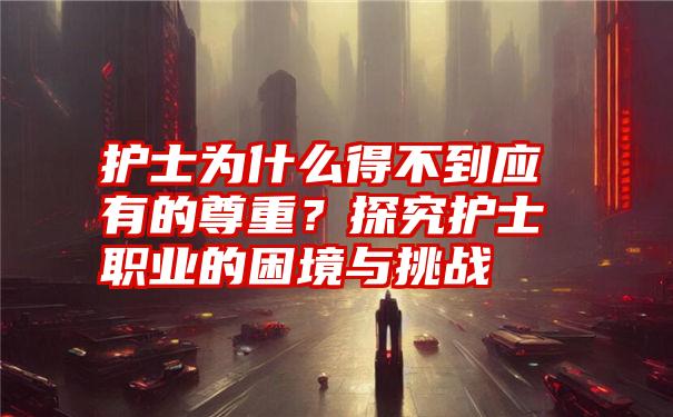 护士为什么得不到应有的尊重？探究护士职业的困境与挑战