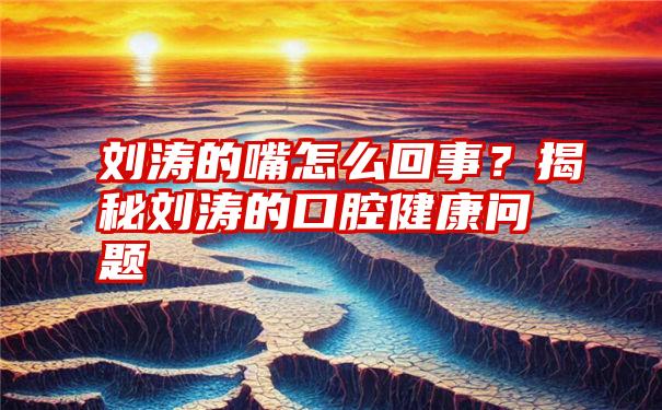 刘涛的嘴怎么回事？揭秘刘涛的口腔健康问题