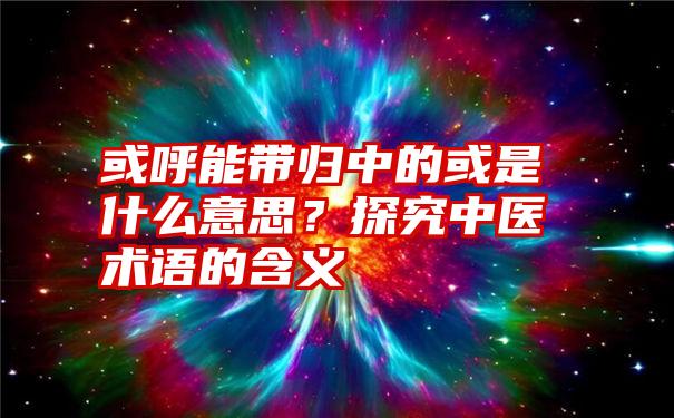 或呼能带归中的或是什么意思？探究中医术语的含义