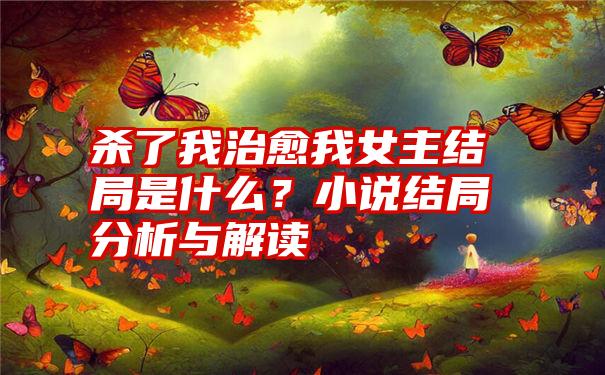 杀了我治愈我女主结局是什么？小说结局分析与解读