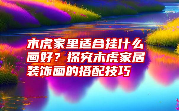 木虎家里适合挂什么画好？探究木虎家居装饰画的搭配技巧