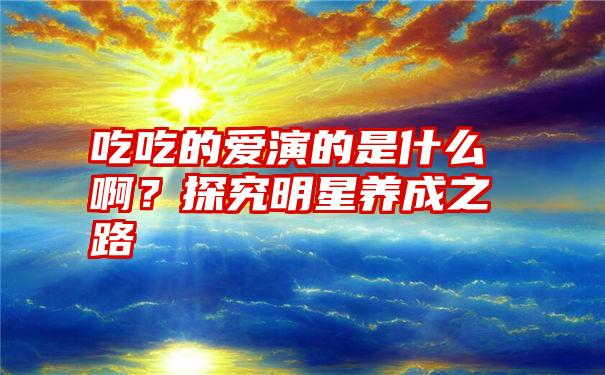 吃吃的爱演的是什么啊？探究明星养成之路